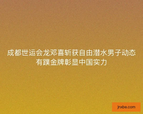 成都世运会龙邓喜斩获自由潜水男子动态有蹼金牌彰显中国实力