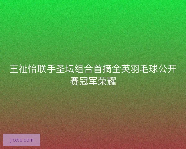 王祉怡联手圣坛组合首摘全英羽毛球公开赛冠军荣耀