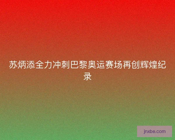 苏炳添全力冲刺巴黎奥运赛场再创辉煌纪录