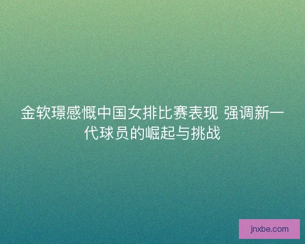 金软璟感慨中国女排比赛表现 强调新一代球员的崛起与挑战
