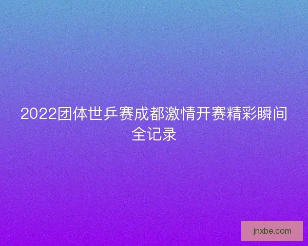 2022团体世乒赛成都激情开赛精彩瞬间全记录
