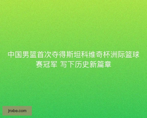 中国男篮首次夺得斯坦科维奇杯洲际篮球赛冠军 写下历史新篇章