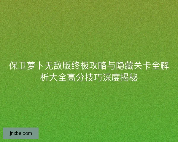 保卫萝卜无敌版终极攻略与隐藏关卡全解析大全高分技巧深度揭秘