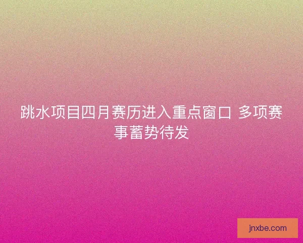 跳水项目四月赛历进入重点窗口 多项赛事蓄势待发