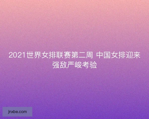 2021世界女排联赛第二周 中国女排迎来强敌严峻考验 2021世界女排联赛第二周 中国女排迎来强敌严峻考验