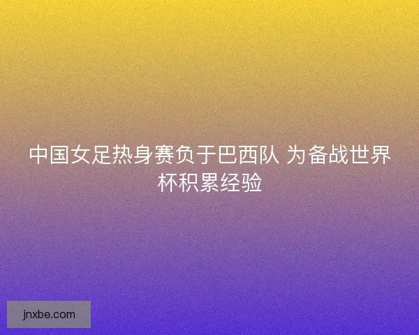 中国女足热身赛负于巴西队 为备战世界杯积累经验 中国女足热身赛负于巴西队 为备战世界杯积累经验