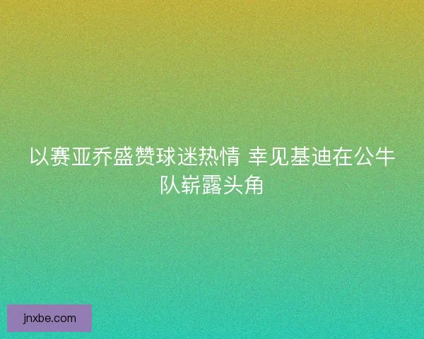 以赛亚乔盛赞球迷热情 幸见基迪在公牛队崭露头角