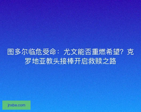 图多尔临危受命：尤文能否重燃希望？克罗地亚教头接棒开启救赎之路