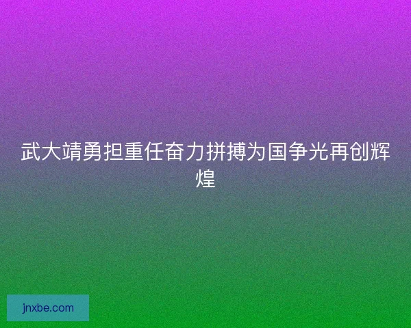 武大靖勇担重任奋力拼搏为国争光再创辉煌