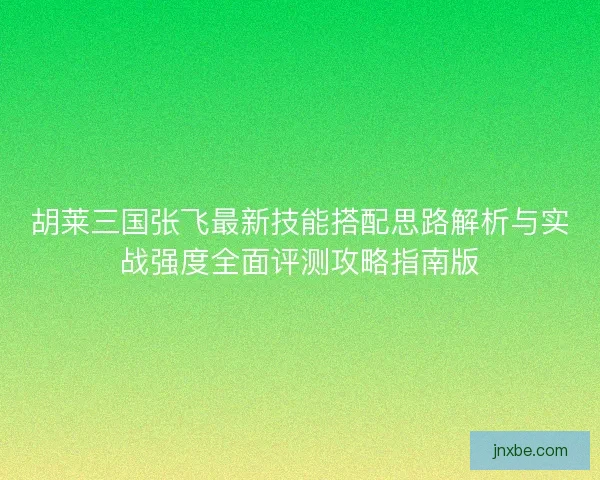 胡莱三国张飞最新技能搭配思路解析与实战强度全面评测攻略指南版 胡莱三国张飞最新技能搭配思路解析与实战强度全面评测攻略指南版
