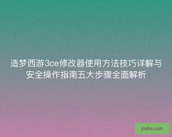造梦西游3ce修改器使用方法技巧详解与安全操作指南五大步骤全面解析