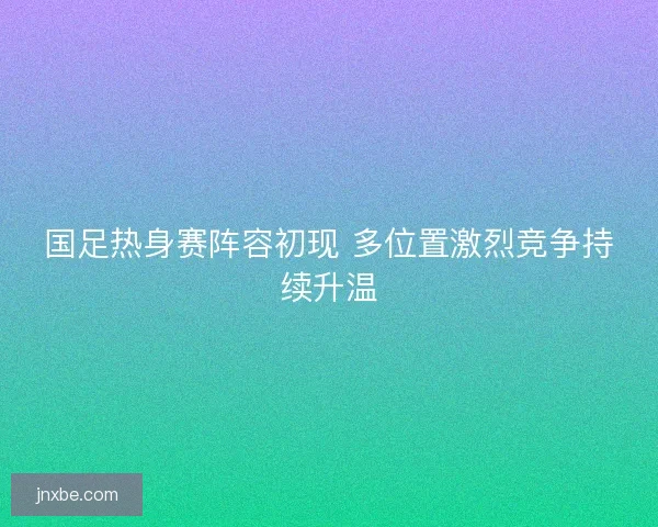 国足热身赛阵容初现 多位置激烈竞争持续升温