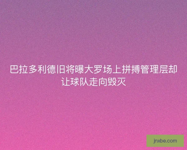 巴拉多利德旧将曝大罗场上拼搏管理层却让球队走向毁灭