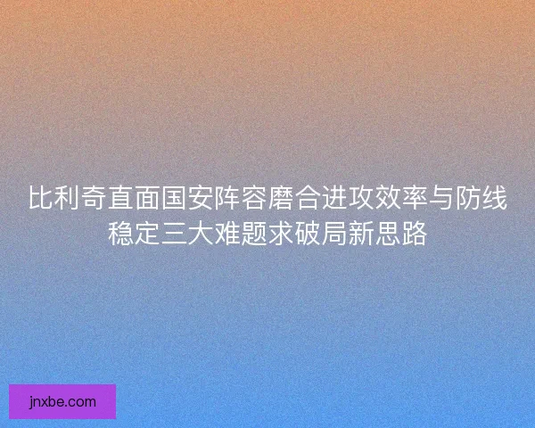 比利奇直面国安阵容磨合进攻效率与防线稳定三大难题求破局新思路