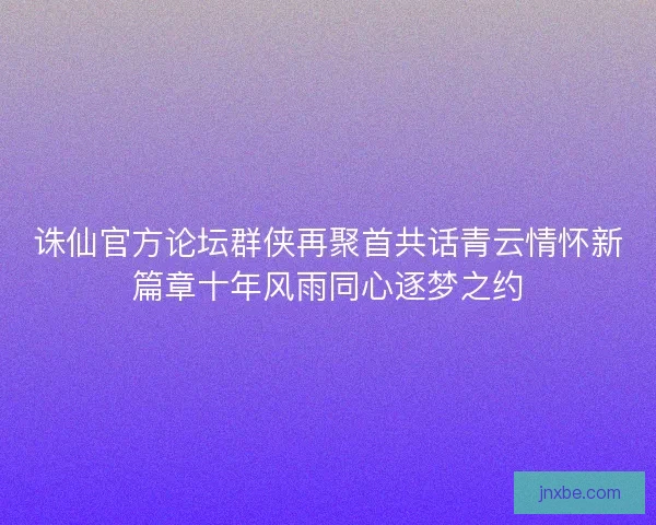 诛仙官方论坛群侠再聚首共话青云情怀新篇章十年风雨同心逐梦之约