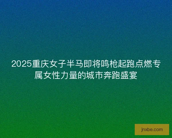 2025重庆女子半马即将鸣枪起跑点燃专属女性力量的城市奔跑盛宴