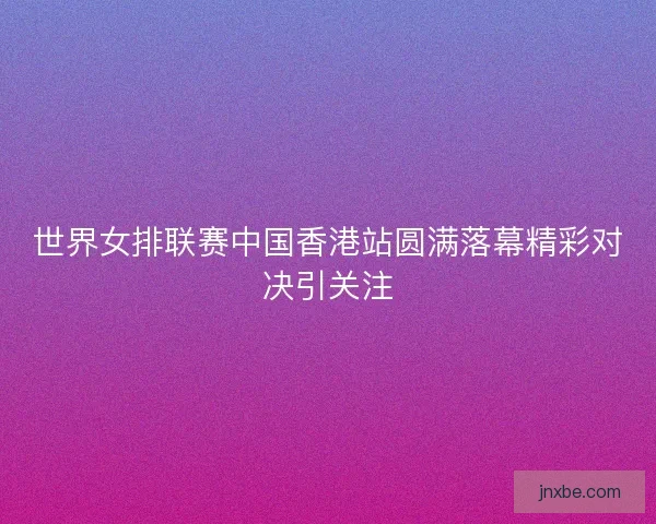 世界女排联赛中国香港站圆满落幕精彩对决引关注 世界女排联赛中国香港站圆满落幕精彩对决引关注