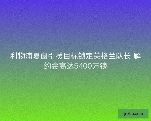利物浦夏窗引援目标锁定英格兰队长 解约金高达5400万镑