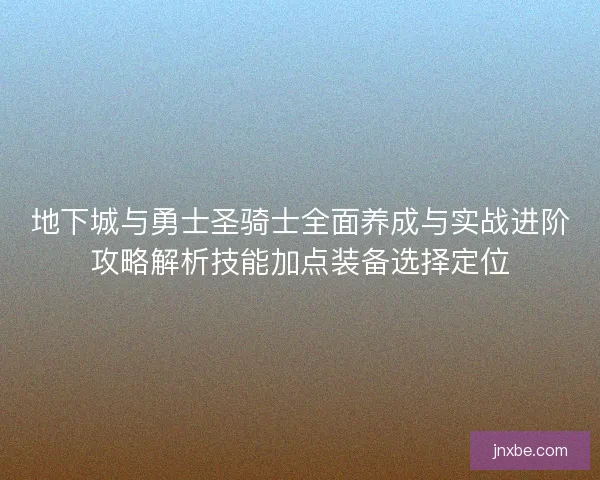 地下城与勇士圣骑士全面养成与实战进阶攻略解析技能加点装备选择定位 地下城与勇士圣骑士全面养成与实战进阶攻略解析技能加点装备选择定位