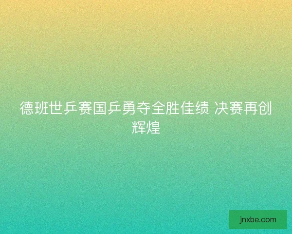 德班世乒赛国乒勇夺全胜佳绩 决赛再创辉煌 德班世乒赛国乒勇夺全胜佳绩 决赛再创辉煌