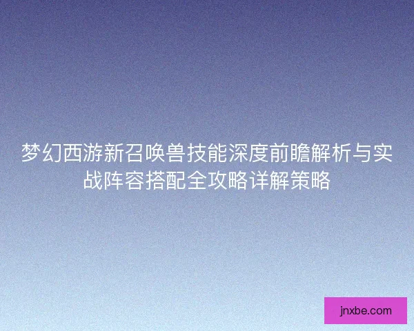 梦幻西游新召唤兽技能深度前瞻解析与实战阵容搭配全攻略详解策略 梦幻西游新召唤兽技能深度前瞻解析与实战阵容搭配全攻略详解策略