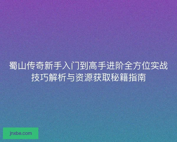 蜀山传奇新手入门到高手进阶全方位实战技巧解析与资源获取秘籍指南 蜀山传奇新手入门到高手进阶全方位实战技巧解析与资源获取秘籍指南