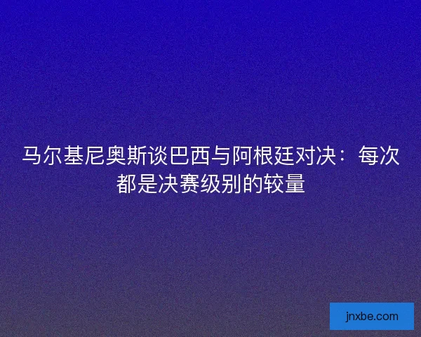马尔基尼奥斯谈巴西与阿根廷对决:每次都是决赛级别的较量 马尔基尼奥斯谈巴西与阿根廷对决:每次都是决赛级别的较量