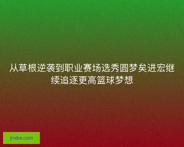 从草根逆袭到职业赛场选秀圆梦矣进宏继续追逐更高篮球梦想 从草根逆袭到职业赛场选秀圆梦矣进宏继续追逐更高篮球梦想