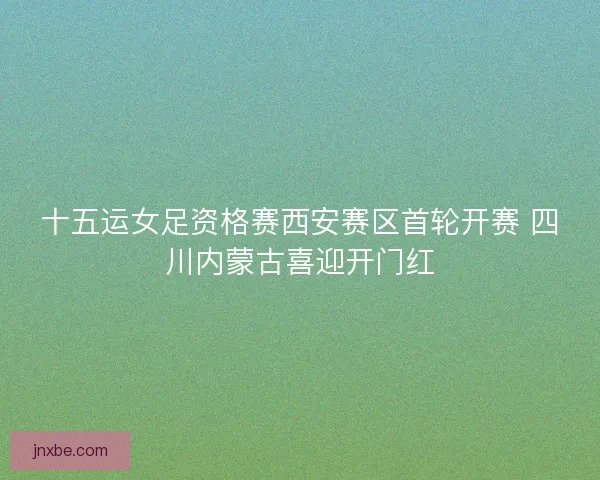 十五运女足资格赛西安赛区首轮开赛 四川内蒙古喜迎开门红