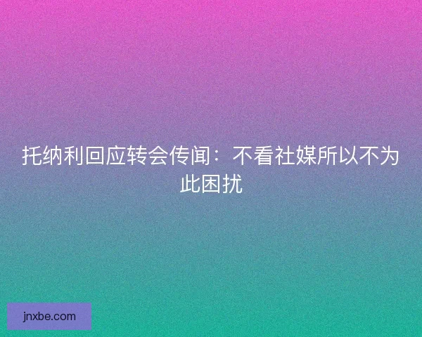 托纳利回应转会传闻:不看社媒所以不为此困扰 托纳利回应转会传闻:不看社媒所以不为此困扰