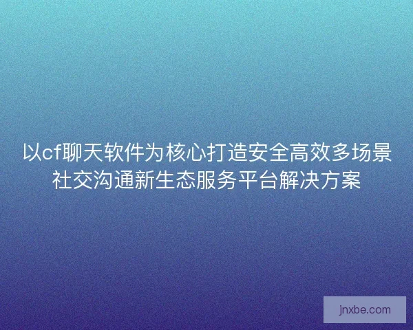 以cf聊天软件为核心打造安全高效多场景社交沟通新生态服务平台解决方案 以cf聊天软件为核心打造安全高效多场景社交沟通新生态服务平台解决方案
