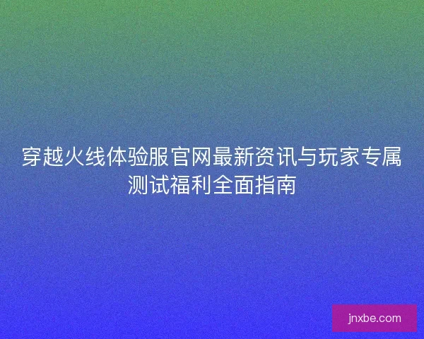 穿越火线体验服官网最新资讯与玩家专属测试福利全面指南 穿越火线体验服官网最新资讯与玩家专属测试福利全面指南