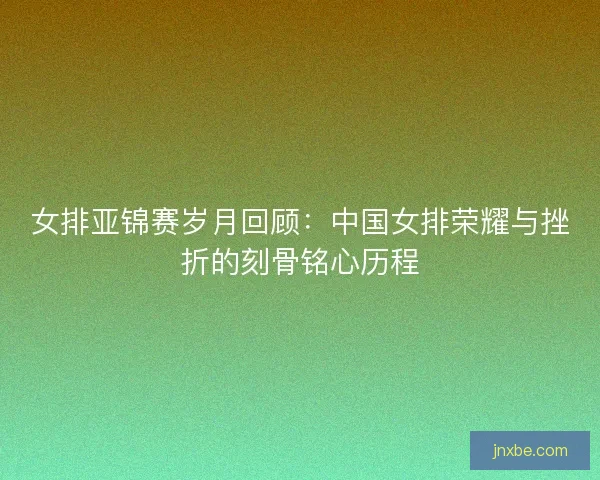 女排亚锦赛岁月回顾：中国女排荣耀与挫折的刻骨铭心历程