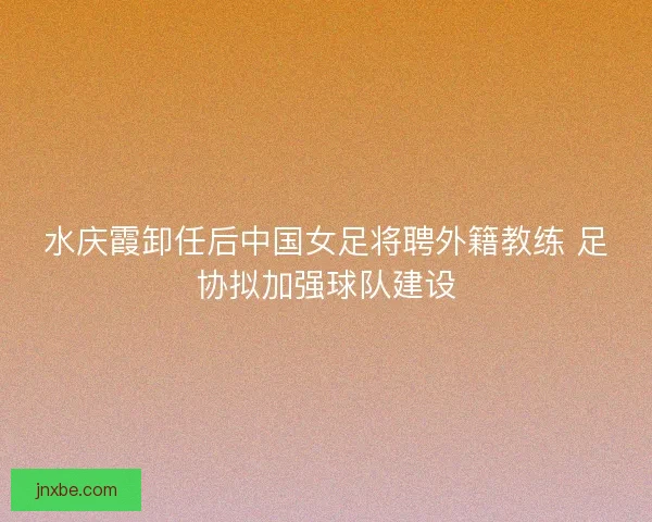 水庆霞卸任后中国女足将聘外籍教练 足协拟加强球队建设 水庆霞卸任后中国女足将聘外籍教练 足协拟加强球队建设