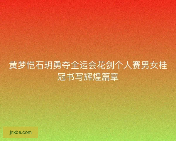 黄梦恺石玥勇夺全运会花剑个人赛男女桂冠书写辉煌篇章