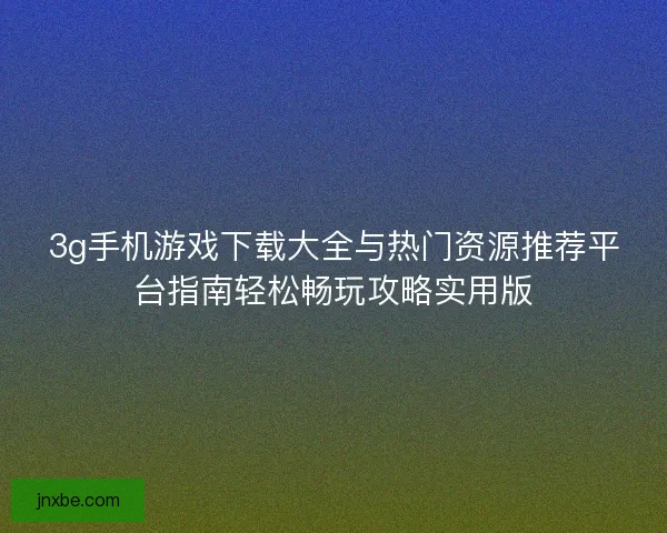 3g手机游戏下载大全与热门资源推荐平台指南轻松畅玩攻略实用版