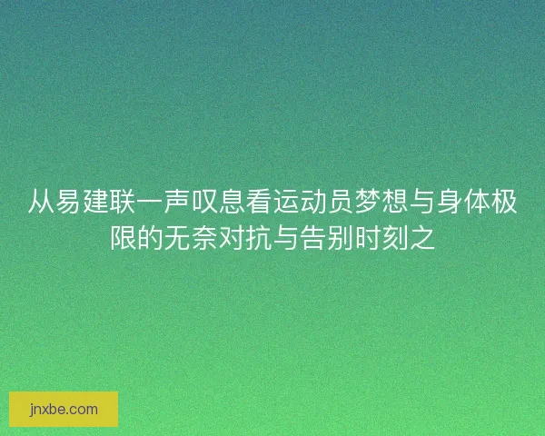 从易建联一声叹息看运动员梦想与身体极限的无奈对抗与告别时刻之