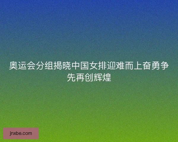 奥运会分组揭晓中国女排迎难而上奋勇争先再创辉煌