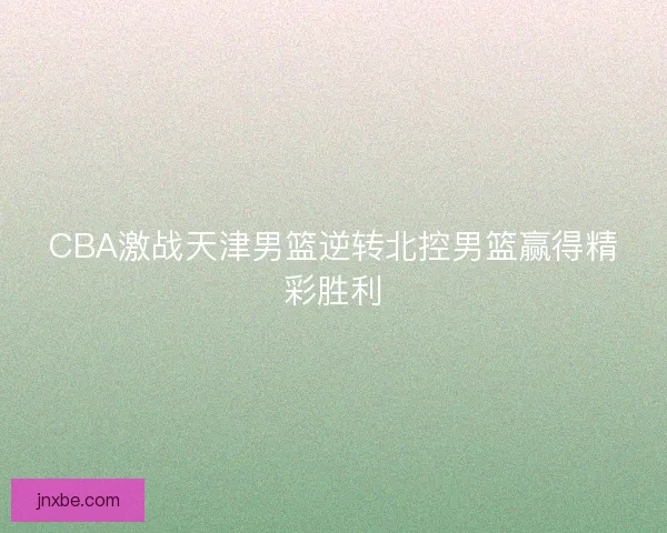 CBA激战天津男篮逆转北控男篮赢得精彩胜利