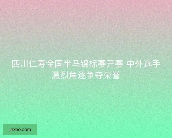 四川仁寿全国半马锦标赛开赛 中外选手激烈角逐争夺荣誉